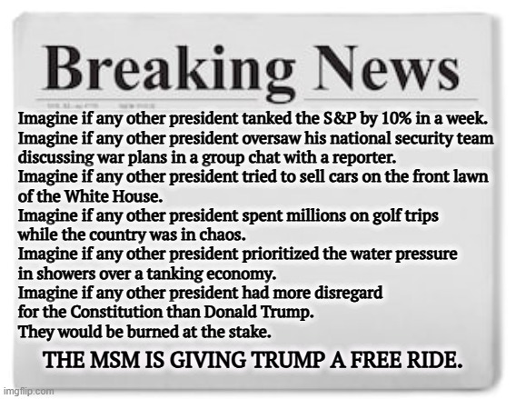 And that doesn't count insane tariffs, shaking global markets, imprisoning innocent people or defying the Supreme Court. | Imagine if any other president tanked the S&P by 10% in a week.

Imagine if any other president oversaw his national security team 
discussing war plans in a group chat with a reporter.

Imagine if any other president tried to sell cars on the front lawn 
of the White House.

Imagine if any other president spent millions on golf trips 
while the country was in chaos.

Imagine if any other president prioritized the water pressure 
in showers over a tanking economy.

Imagine if any other president had more disregard 
for the Constitution than Donald Trump.

They would be burned at the stake. THE MSM IS GIVING TRUMP A FREE RIDE. | image tagged in breaking news,trump,incompetence,msm,cover up | made w/ Imgflip meme maker
