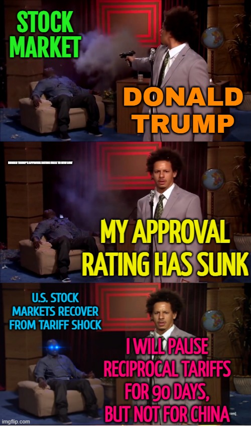 Donald Trump's Approval Rating Falls to New Low | STOCK
MARKET; DONALD
TRUMP; DONALD TRUMP'S APPROVAL RATING FALLS TO NEW LOW; MY APPROVAL RATING HAS SUNK; U.S. STOCK MARKETS RECOVER
FROM TARIFF SHOCK; I WILL PAUSE RECIPROCAL TARIFFS
FOR 90 DAYS,
BUT NOT FOR CHINA | image tagged in who killed hannibal revival,donald trump small brain,donald trump,tariffs,china,world war 3 | made w/ Imgflip meme maker
