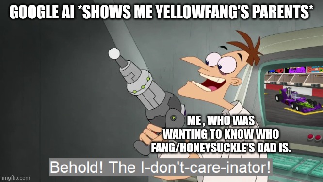 the i don't care inator | GOOGLE AI *SHOWS ME YELLOWFANG'S PARENTS*; ME , WHO WAS WANTING TO KNOW WHO FANG/HONEYSUCKLE'S DAD IS. | image tagged in the i don't care inator | made w/ Imgflip meme maker