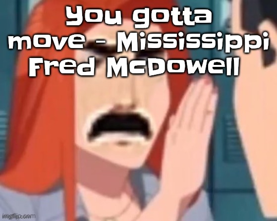 Yuh | You gotta move - Mississippi Fred McDowell | image tagged in get out of my head | made w/ Imgflip meme maker