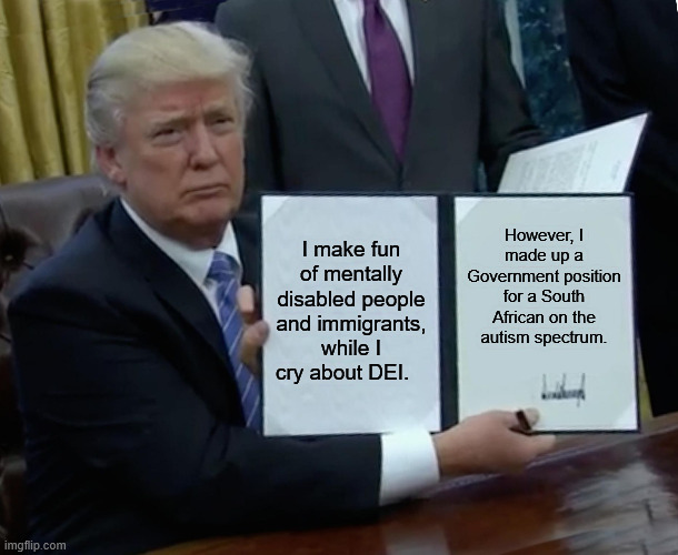 What is Trump's logic? | I make fun of mentally disabled people and immigrants, while I cry about DEI. However, I made up a Government position for a South African on the autism spectrum. | image tagged in memes,trump bill signing | made w/ Imgflip meme maker