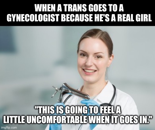 WHEN A TRANS GOES TO A GYNECOLOGIST BECAUSE HE'S A REAL GIRL; "THIS IS GOING TO FEEL A LITTLE UNCOMFORTABLE WHEN IT GOES IN." | made w/ Imgflip meme maker