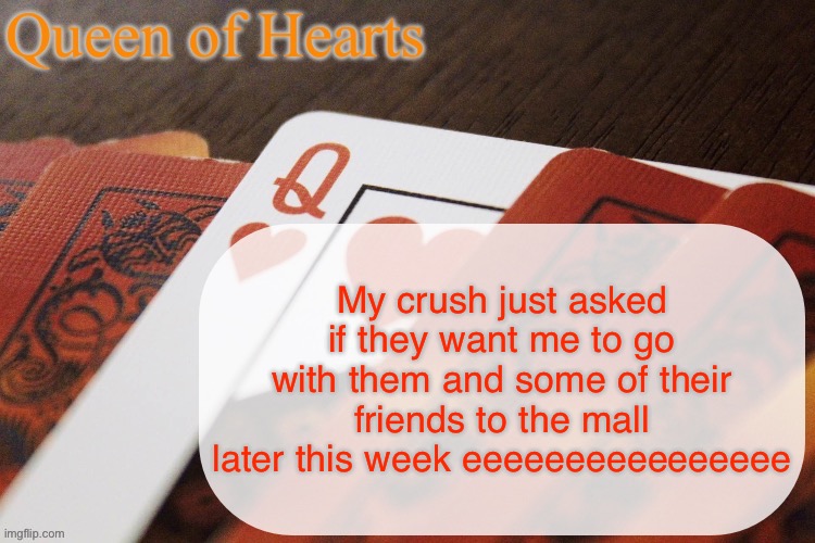 I’m fucking dying squealing. It’s obv not a romantic thing (YET) but I get to spend time with them YES | My crush just asked if they want me to go with them and some of their friends to the mall later this week eeeeeeeeeeeeeeee | image tagged in queen of hearts announcement | made w/ Imgflip meme maker
