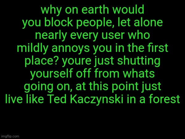 why on earth would you block people, let alone nearly every user who mildly annoys you in the first place? youre just shutting yourself off from whats going on, at this point just live like Ted Kaczynski in a forest | made w/ Imgflip meme maker