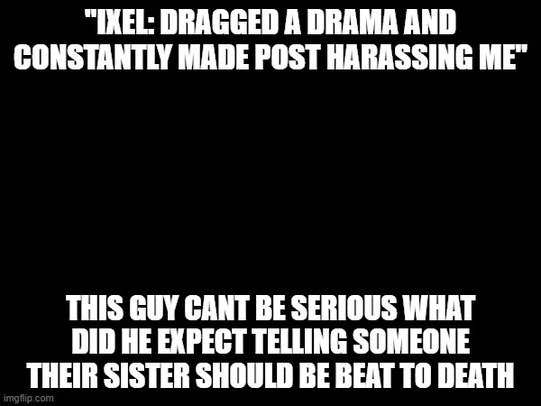bloonsfan idk what you expected from saying all that trash | "IXEL: DRAGGED A DRAMA AND CONSTANTLY MADE POST HARASSING ME"; THIS GUY CANT BE SERIOUS WHAT DID HE EXPECT TELLING SOMEONE THEIR SISTER SHOULD BE BEAT TO DEATH | made w/ Imgflip meme maker