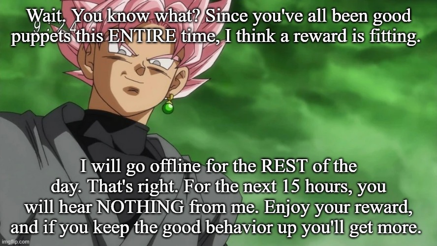 Wait. You know what? Since you've all been good puppets this ENTIRE time, I think a reward is fitting. I will go offline for the REST of the day. That's right. For the next 15 hours, you will hear NOTHING from me. Enjoy your reward, and if you keep the good behavior up you'll get more. | made w/ Imgflip meme maker