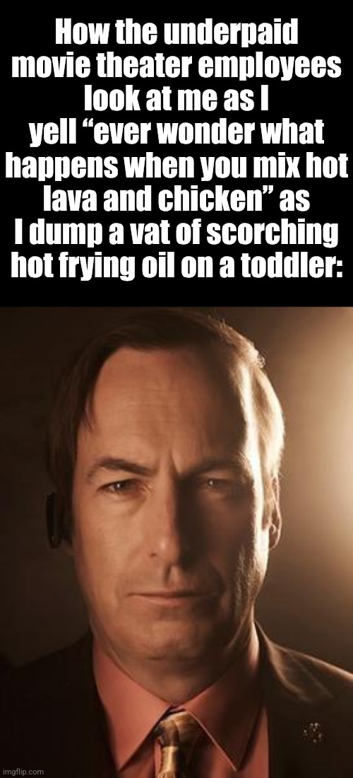 Saul Goodman | How the underpaid movie theater employees look at me as I yell “ever wonder what happens when you mix hot lava and chicken” as I dump a vat of scorching hot frying oil on a toddler: | image tagged in saul goodman | made w/ Imgflip meme maker