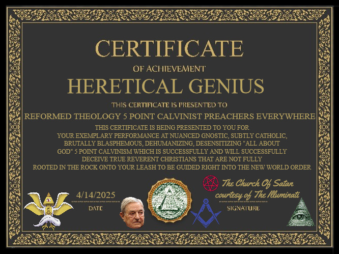 Heretical Genius Award Certificate | HERETICAL GENIUS; THIS CERTIFICATE IS BEING PRESENTED TO YOU FOR YOUR EXEMPLARY PERFORMANCE AT NUANCED GNOSTIC, SUBTLY CATHOLIC, BRUTALLY BLASPHEMOUS, DEHUMANIZING, DESENSITIZING "ALL ABOUT GOD" 5 POINT CALVINISM WHICH IS SUCCESSFULLY AND WILL SUCCESSFULLY DECEIVE TRUE REVERENT CHRISTIANS THAT ARE NOT FULLY ROOTED IN THE ROCK ONTO YOUR LEASH TO BE GUIDED RIGHT INTO THE NEW WORLD ORDER; REFORMED THEOLOGY 5 POINT CALVINIST PREACHERS EVERYWHERE; 4/14/2025; The Church Of Satan courtesy of The Illuminati | image tagged in calvinism,arminian,molinism,reformed theology 5 point calvinist pastors,luciferian approved theology | made w/ Imgflip meme maker