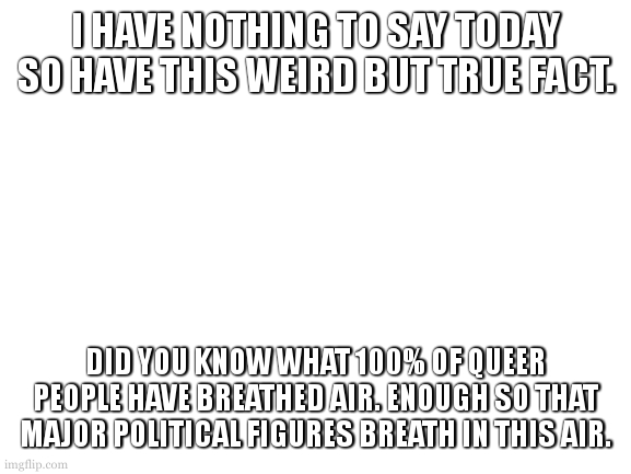 source? i made it the **** up. seems true though. giq qpa tiye spt? | I HAVE NOTHING TO SAY TODAY SO HAVE THIS WEIRD BUT TRUE FACT. DID YOU KNOW WHAT 100% OF QUEER PEOPLE HAVE BREATHED AIR. ENOUGH SO THAT MAJOR POLITICAL FIGURES BREATH IN THIS AIR. | image tagged in cookie has nothing to say today | made w/ Imgflip meme maker