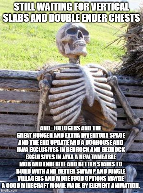 Waiting Skeleton | STILL WAITING FOR VERTICAL SLABS AND DOUBLE ENDER CHESTS; AND...ICELOGERS AND THE GREAT HUNGER AND EXTRA INVENTORY SPACE AND THE END UPDATE AND A DOGHOUSE AND JAVA EXCLUSIVES IN BEDROCK AND BEDROCK EXCLUSIVES IN JAVA A NEW TAMEABLE MOB AND ENDERITE AND BETTER STAIRS TO BUILD WITH AND BETTER SWAMP AND JUNGLE VILLAGERS AND MORE FOOD OPTIONS MAYBE A GOOD MINECRAFT MOVIE MADE BY ELEMENT ANIMATION. | image tagged in memes,waiting skeleton | made w/ Imgflip meme maker