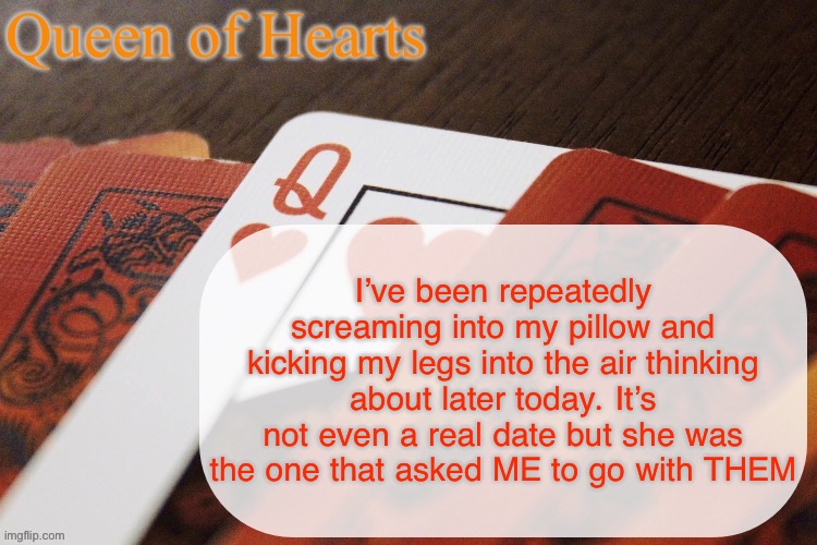 GOD FUCKIN DAMN IM SO GAY AHHHHH | I’ve been repeatedly screaming into my pillow and kicking my legs into the air thinking about later today. It’s not even a real date but she was the one that asked ME to go with THEM | image tagged in queen of hearts announcement | made w/ Imgflip meme maker