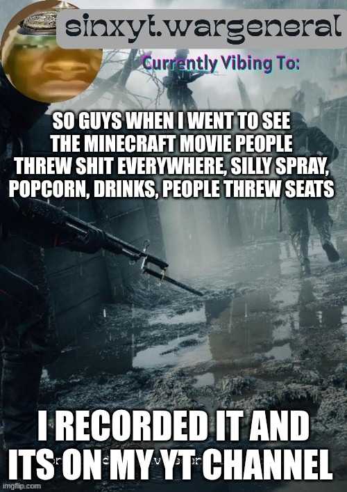 sinxyt.wargeneral announcment template | SO GUYS WHEN I WENT TO SEE THE MINECRAFT MOVIE PEOPLE THREW SHIT EVERYWHERE, SILLY SPRAY, POPCORN, DRINKS, PEOPLE THREW SEATS; I RECORDED IT AND ITS ON MY YT CHANNEL | image tagged in sinxyt wargeneral announcment template | made w/ Imgflip meme maker