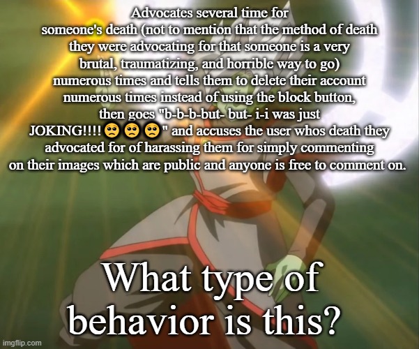 Advocates several time for someone's death (not to mention that the method of death they were advocating for that someone is a very brutal, traumatizing, and horrible way to go) numerous times and tells them to delete their account numerous times instead of using the block button, then goes "b-b-b-but- but- i-i was just JOKING!!!!🥺🥺🥺" and accuses the user whos death they advocated for of harassing them for simply commenting on their images which are public and anyone is free to comment on. What type of behavior is this? | made w/ Imgflip meme maker