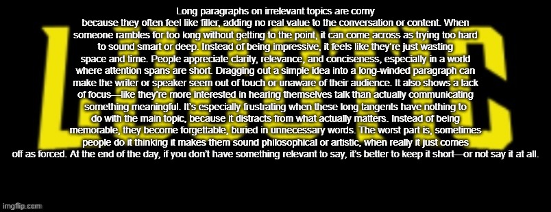 @BardockSuperSaiyan | Long paragraphs on irrelevant topics are corny because they often feel like filler, adding no real value to the conversation or content. When someone rambles for too long without getting to the point, it can come across as trying too hard to sound smart or deep. Instead of being impressive, it feels like they’re just wasting space and time. People appreciate clarity, relevance, and conciseness, especially in a world where attention spans are short. Dragging out a simple idea into a long-winded paragraph can make the writer or speaker seem out of touch or unaware of their audience. It also shows a lack of focus—like they’re more interested in hearing themselves talk than actually communicating something meaningful. It’s especially frustrating when these long tangents have nothing to do with the main topic, because it distracts from what actually matters. Instead of being memorable, they become forgettable, buried in unnecessary words. The worst part is, sometimes people do it thinking it makes them sound philosophical or artistic, when really it just comes off as forced. At the end of the day, if you don’t have something relevant to say, it’s better to keep it short—or not say it at all. | image tagged in lucotic name card | made w/ Imgflip meme maker
