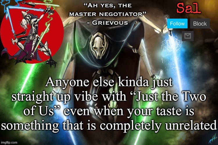 Also, first time using a actual announcement temp in a hot minute | Anyone else kinda just straight up vibe with “Just the Two of Us” even when your taste is something that is completely unrelated | image tagged in sal s grievous temp | made w/ Imgflip meme maker