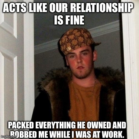 Scumbag Steve | ACTS LIKE OUR RELATIONSHIP IS FINE PACKED EVERYTHING HE OWNED AND ROBBED ME WHILE I WAS AT WORK. | image tagged in memes,scumbag steve,AdviceAnimals | made w/ Imgflip meme maker