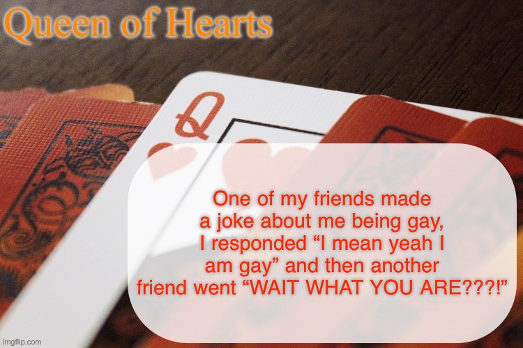 They didn’t know I was bi. They thought I was joking. | One of my friends made a joke about me being gay, I responded “I mean yeah I am gay” and then another friend went “WAIT WHAT YOU ARE???!” | image tagged in queen of hearts announcement | made w/ Imgflip meme maker