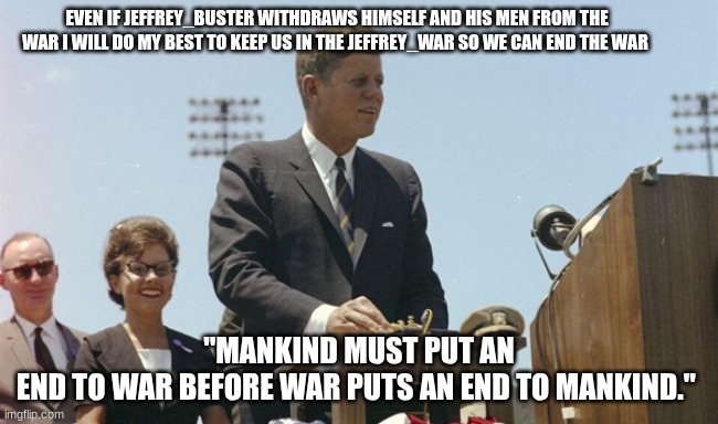 jfk | EVEN IF JEFFREY_BUSTER WITHDRAWS HIMSELF AND HIS MEN FROM THE WAR I WILL DO MY BEST TO KEEP US IN THE JEFFREY_WAR SO WE CAN END THE WAR; "MANKIND MUST PUT AN END TO WAR BEFORE WAR PUTS AN END TO MANKIND." | image tagged in jfk | made w/ Imgflip meme maker