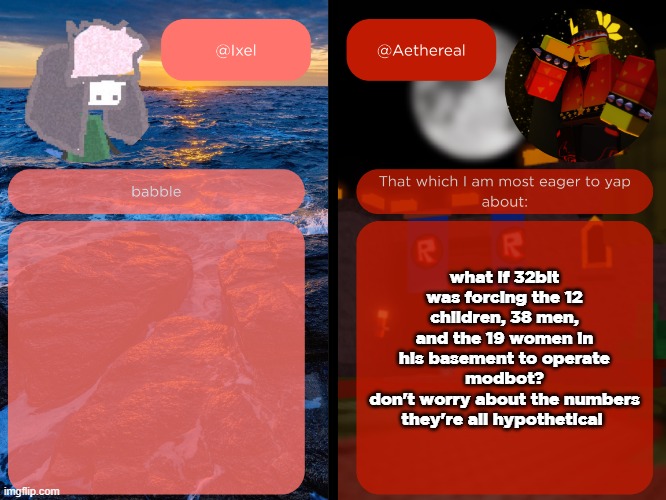 ixel and aethereal shared temp | what if 32bit was forcing the 12 children, 38 men, and the 19 women in his basement to operate modbot?
don't worry about the numbers they're all hypothetical | image tagged in ixel and aethereal shared temp | made w/ Imgflip meme maker