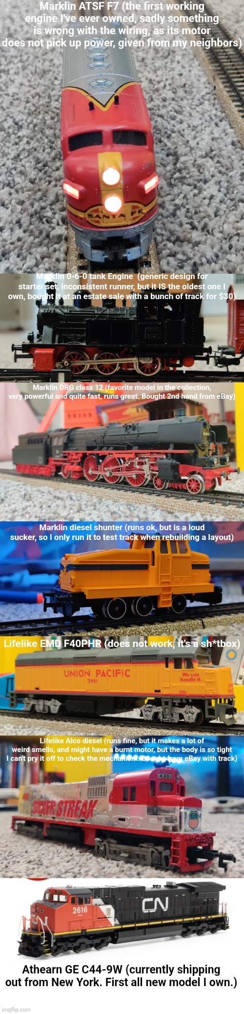 Every model train I currently own | Marklin ATSF F7 (the first working engine I've ever owned, sadly something is wrong with the wiring, as its motor does not pick up power, given from my neighbors); Marklin 0-6-0 tank Engine  (generic design for starter set, inconsistent runner, but it IS the oldest one I own, bought it at an estate sale with a bunch of track for $30); Marklin DRG class 12 (favorite model in the collection, very powerful and quite fast, runs great. Bought 2nd hand from eBay); Marklin diesel shunter (runs ok, but is a loud sucker, so I only run it to test track when rebuilding a layout); Lifelike EMD F40PHR (does not work, it's a sh*tbox); Lifelike Alco diesel (runs fine, but it makes a lot of weird smells, and might have a burnt motor, but the body is so tight I can't pry it off to check the mechanism. Bought from eBay with track); Athearn GE C44-9W (currently shipping out from New York. First all new model I own.) | made w/ Imgflip meme maker