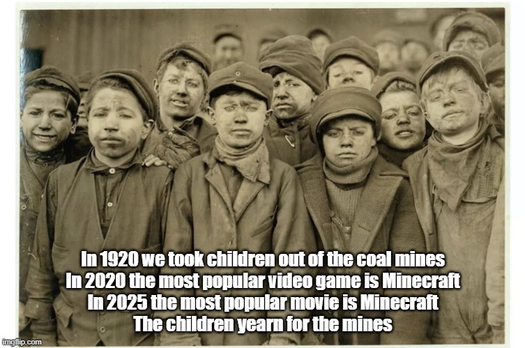Yearn for mines | In 1920 we took children out of the coal mines
In 2020 the most popular video game is Minecraft
In 2025 the most popular movie is Minecraft
The children yearn for the mines | image tagged in child mine workers,children,miners,minecraft | made w/ Imgflip meme maker