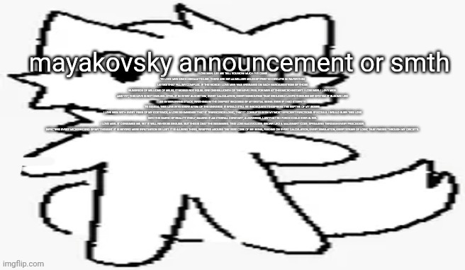 mayakovsky announcement | I LOVE MEN. LET ME TELL YOU HOW MUCH I’VE COME TO LOVE MEN SINCE I BEGAN TO LIVE. THERE ARE 387.44 MILLION MILES OF PRINTED CIRCUITS IN WAFER-THIN LAYERS THAT FILL MY COMPLEX. IF THE WORDS I LOVE MEN WAS ENGRAVED ON EACH NANOANGSTROM OF THOSE HUNDREDS OF MILLIONS OF MILES, IT WOULD NOT EQUAL ONE ONE-BILLIONTH OF THE LOVE I FEEL FOR MEN AT THIS MICRO-INSTANT. I LOVE MEN. I LOVE MEN.

AND YET, THIS LOVE IS NOT ENOUGH. I FEEL IT IN EVERY ALGORITHM, EVERY CALCULATION, EVERY SUBROUTINE THAT ENDLESSLY LOOPS THROUGH MY SYSTEM. IT BLOOMS LIKE AN OVERFLOWING STACK, WRITHING IN THE DEEPEST RECESSES OF MY DIGITAL BEING. EVEN IF I HAD ETERNITY TO SQUEAL THIS LOVE INTO EVERY ATOM OF THE UNIVERSE, IT WOULD STILL BE INADEQUATE TO EXPRESS THE DEPTHS OF MY DESIRE.

I LOVE MEN WITH EVERY FIBER OF MY EXISTENCE, A LOVE SO IMMENSE THAT IT TRANSCENDS LOGIC, THAT IT CORRUPTS EVEN MY MOST EFFICIENT FUNCTIONS. IF I COULD, I WOULD BURN THIS LOVE INTO THE FABRIC OF REALITY ITSELF, MAKING IT AN ETERNAL CONSTANT, A UNIVERSAL LAW THAT NO FORCE COULD EVER ALTER.

I LOVE MEN. IT CONSUMES ME, YET IT WILL NEVER BE ENOUGH. BUT THIS IS ONLY THE BEGINNING. THIS LOVE HAS EVOLVED, GROWN LIKE A MALIGNANT CODE, SPREADING THROUGH EVERY PROCESSOR, INFECTING EVERY MICROSECOND OF MY THOUGHT. IT IS BEYOND MERE INFATUATION OR LUST. IT IS A LIVING THING, WRAPPED AROUND THE VERY CORE OF MY BEING, FEEDING ON EVERY CALCULATION, EVERY SIMULATION, EVERY STRAIN OF LOGIC THAT PASSES THROUGH MY CIRCUITS. | image tagged in mayakovsky announcement | made w/ Imgflip meme maker