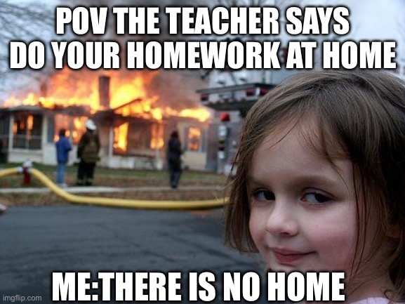 POV: | POV THE TEACHER SAYS DO YOUR HOMEWORK AT HOME; ME:THERE IS NO HOME | image tagged in memes,disaster girl | made w/ Imgflip meme maker