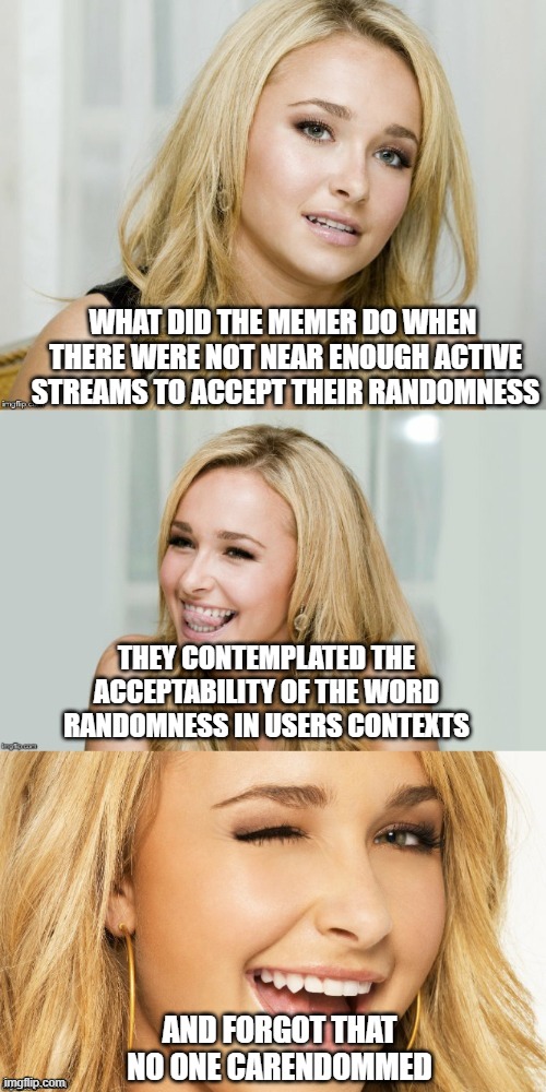 . | WHAT DID THE MEMER DO WHEN
 THERE WERE NOT NEAR ENOUGH ACTIVE
 STREAMS TO ACCEPT THEIR RANDOMNESS; THEY CONTEMPLATED THE ACCEPTABILITY OF THE WORD RANDOMNESS IN USERS CONTEXTS; AND FORGOT THAT NO ONE CARENDOMMED | image tagged in bad pun hayden panettiere | made w/ Imgflip meme maker