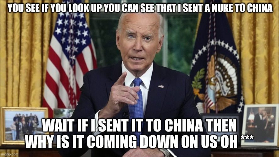 joe biden | YOU SEE IF YOU LOOK UP YOU CAN SEE THAT I SENT A NUKE TO CHINA; WAIT IF I SENT IT TO CHINA THEN WHY IS IT COMING DOWN ON US OH *** | image tagged in joe biden | made w/ Imgflip meme maker