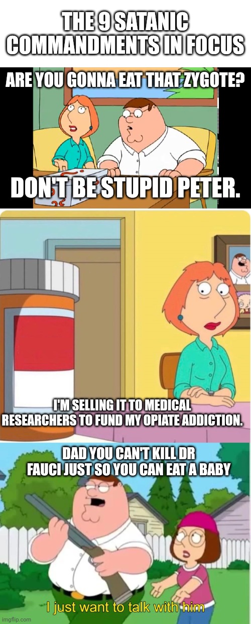 THE 9 SATANIC COMMANDMENTS IN FOCUS; ARE YOU GONNA EAT THAT ZYGOTE? DON'T BE STUPID PETER. I'M SELLING IT TO MEDICAL RESEARCHERS TO FUND MY OPIATE ADDICTION. DAD YOU CAN'T KILL DR FAUCI JUST SO YOU CAN EAT A BABY | image tagged in blank white template,family guy mystery box,family guy louis pills,i just want to talk with him | made w/ Imgflip meme maker