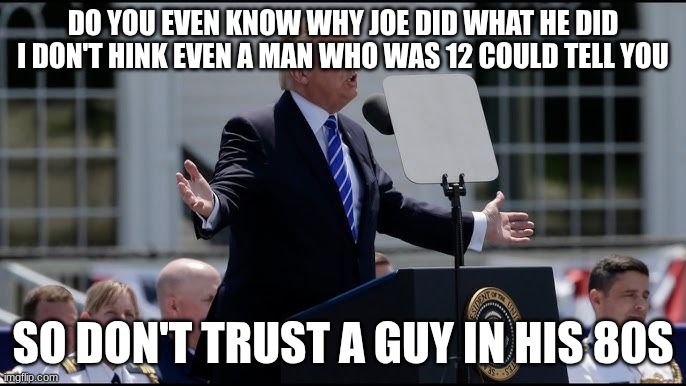 trump | DO YOU EVEN KNOW WHY JOE DID WHAT HE DID I DON'T HINK EVEN A MAN WHO WAS 12 COULD TELL YOU; SO DON'T TRUST A GUY IN HIS 80S | image tagged in trump | made w/ Imgflip meme maker