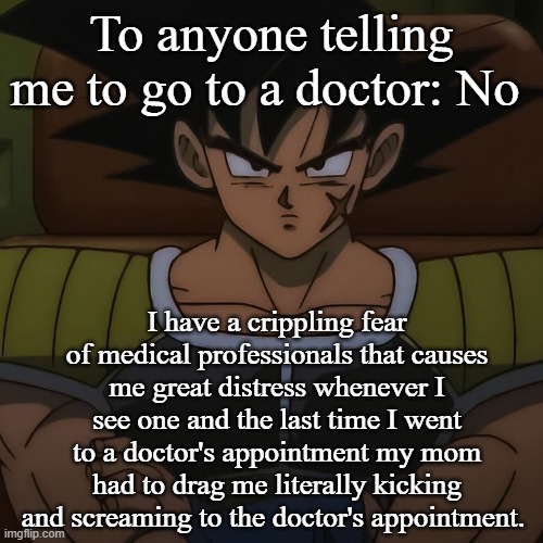 canon bardock | To anyone telling me to go to a doctor: No; I have a crippling fear of medical professionals that causes me great distress whenever I see one and the last time I went to a doctor's appointment my mom had to drag me literally kicking and screaming to the doctor's appointment. | image tagged in canon bardock | made w/ Imgflip meme maker
