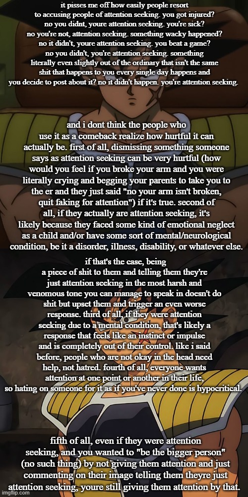 goddam post is so long i had to use two images | it pisses me off how easily people resort to accusing people of attention seeking. you got injured? no you didnt, youre attention seeking. you're sick? no you're not, attention seeking. something wacky happened? no it didn't, youre attention seeking. you beat a game? no you didn't, you're attention seeking. something literally even slightly out of the ordinary that isn't the same shit that happens to you every single day happens and you decide to post about it? no it didn't happen. you're attention seeking. and i dont think the people who use it as a comeback realize how hurtful it can actually be. first of all, dismissing something someone says as attention seeking can be very hurtful (how would you feel if you broke your arm and you were literally crying and begging your parents to take you to the er and they just said "no your arm isn't broken, quit faking for attention") if it's true. second of all, if they actually are attention seeking, it's likely because they faced some kind of emotional neglect as a child and/or have some sort of mental/neurological condition, be it a disorder, illness, disability, or whatever else. if that's the case, being a piece of shit to them and telling them they're just attention seeking in the most harsh and venomous tone you can manage to speak in doesn't do shit but upset them and trigger an even worse response. third of all, if they were attention seeking due to a mental condition, that's likely a response that feels like an instinct or impulse and is completely out of their control. like i said before, people who are not okay in the head need help, not hatred. fourth of all, everyone wants attention at one point or another in their life, so hating on someone for it as if you've never done is hypocritical. fifth of all, even if they were attention seeking, and you wanted to "be the bigger person" (no such thing) by not giving them attention and just commenting on their image telling them theyre just attention seeking, youre still giving them attention by that. | image tagged in canon bardock | made w/ Imgflip meme maker