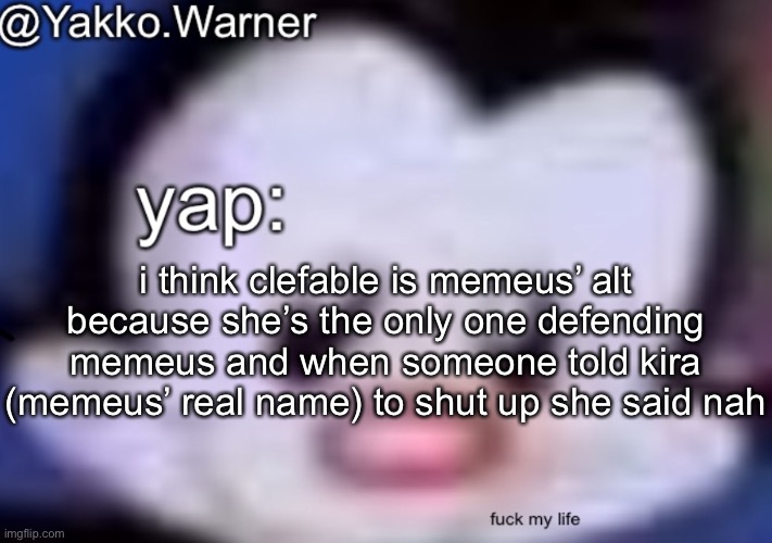 yappo i mean yakko.warner template | i think clefable is memeus’ alt because she’s the only one defending memeus and when someone told kira (memeus’ real name) to shut up she said nah | image tagged in yappo i mean yakko warner template | made w/ Imgflip meme maker