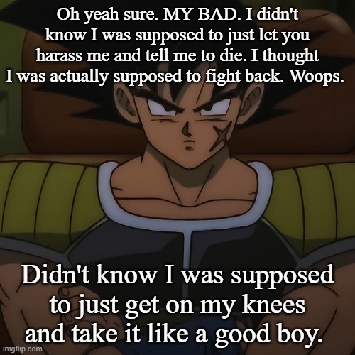 canon bardock | Oh yeah sure. MY BAD. I didn't know I was supposed to just let you harass me and tell me to die. I thought I was actually supposed to fight back. Woops. Didn't know I was supposed to just get on my knees and take it like a good boy. | image tagged in canon bardock | made w/ Imgflip meme maker