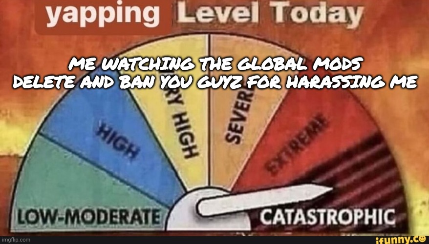 Lmao | ME WATCHING THE GLOBAL MODS DELETE AND BAN YOU GUYZ FOR HARASSING ME | image tagged in yapping level today | made w/ Imgflip meme maker