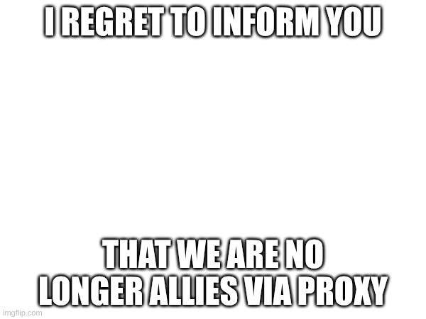 Quite the opposite in fact | I REGRET TO INFORM YOU; THAT WE ARE NO LONGER ALLIES VIA PROXY | made w/ Imgflip meme maker