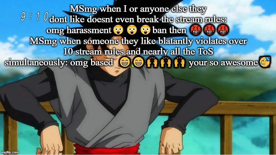 MSmg when I or anyone else they dont like doesnt even break the stream rules: omg harassment😲😲😲ban then 🤬🤬🤬
MSmg when someone they like blatantly violates over 10 stream rules and nearly all the ToS simultaneously: omg based  😁😁🙌🙌🙌 your so awesome🥳 | made w/ Imgflip meme maker