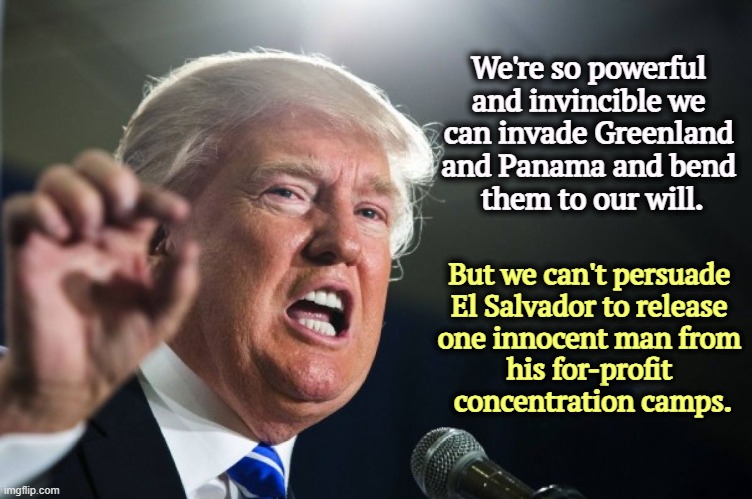 Trump frequently steps on his own message. | We're so powerful 
and invincible we 
can invade Greenland 
and Panama and bend 
them to our will. But we can't persuade 

El Salvador to release 

one innocent man from 

his for-profit 
concentration camps. | image tagged in donald trump | made w/ Imgflip meme maker