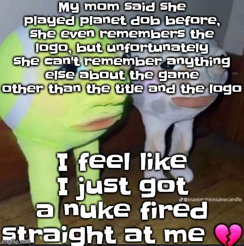 How it feels to have a hyperfixation nobody gives a shit about | My mom said she played planet dob before, she even remembers the logo, but unfortunately she can't remember anything else about the game other than the title and the logo; I feel like I just got a nuke fired straight at me 💔 | image tagged in ball | made w/ Imgflip meme maker