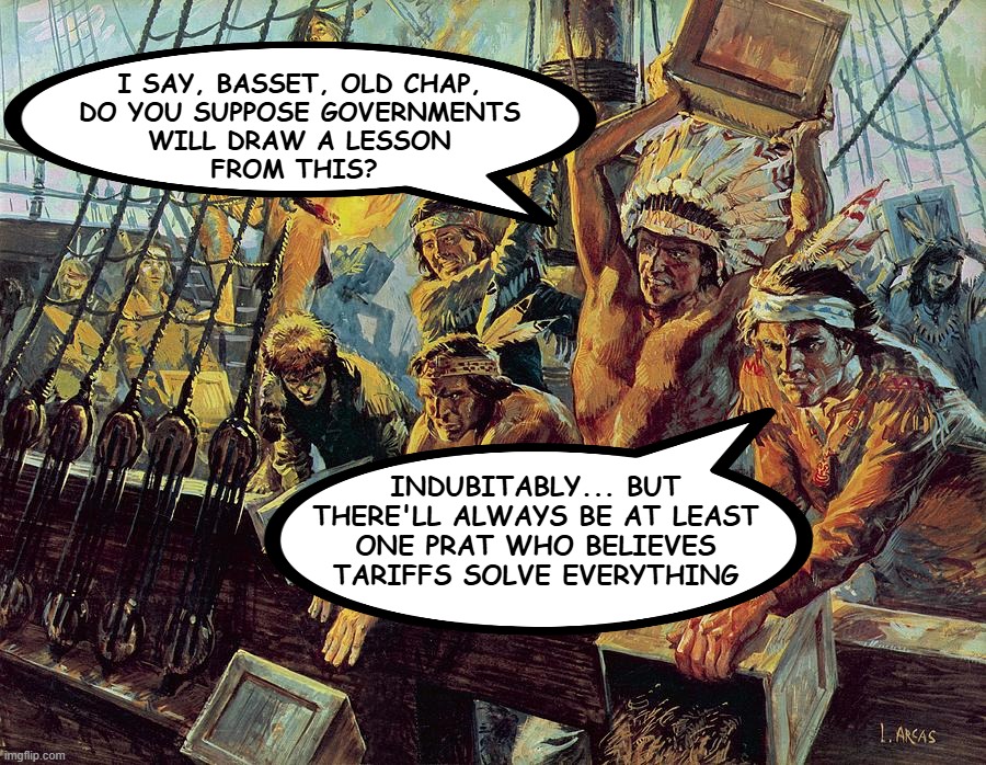 Tarrified | I SAY, BASSET, OLD CHAP,
DO YOU SUPPOSE GOVERNMENTS
WILL DRAW A LESSON
FROM THIS? INDUBITABLY... BUT
THERE'LL ALWAYS BE AT LEAST
ONE PRAT WHO BELIEVES
TARIFFS SOLVE EVERYTHING | image tagged in boston tea party | made w/ Imgflip meme maker