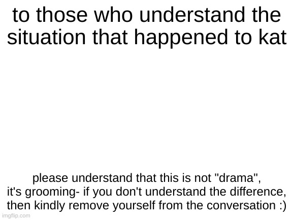 Blank White Template | to those who understand the situation that happened to kat; please understand that this is not "drama", it's grooming- if you don't understand the difference, then kindly remove yourself from the conversation :) | image tagged in blank white template | made w/ Imgflip meme maker