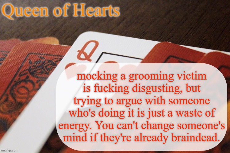 Queen of Hearts announcement | mocking a grooming victim is fucking disgusting, but trying to argue with someone who's doing it is just a waste of energy. You can't change someone's mind if they're already braindead. | image tagged in queen of hearts announcement | made w/ Imgflip meme maker