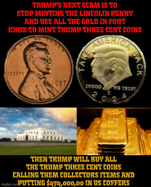 Trump's say's its time for the one cent penny to go away and mint the three cent coin to be made. | TRUMP'S NEXT SCAM IS TO STOP MINTING THE LINCOLIN PENNY AND USE ALL THE GOLD IN FORT KNOX TO MINT TRUMP THREE CENT COINS; THEN TRUMP WILL BUY ALL THE TRUMP THREE CENT COINS CALLING THEM COLLECTORS ITEMS AND PUTTING $474,000,00 IN US COFFERS | image tagged in conman coin collector,maga mint,trump's 3 cents worth nothing,hitler said he didn't like gold,king of bankruptcies,fools gold | made w/ Imgflip meme maker