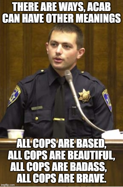 Police Officer Testifying | THERE ARE WAYS, ACAB CAN HAVE OTHER MEANINGS; ALL COPS ARE BASED, ALL COPS ARE BEAUTIFUL, ALL COPS ARE BADASS,         ALL COPS ARE BRAVE. | image tagged in memes,police officer testifying,police,cops,cop,funny | made w/ Imgflip meme maker