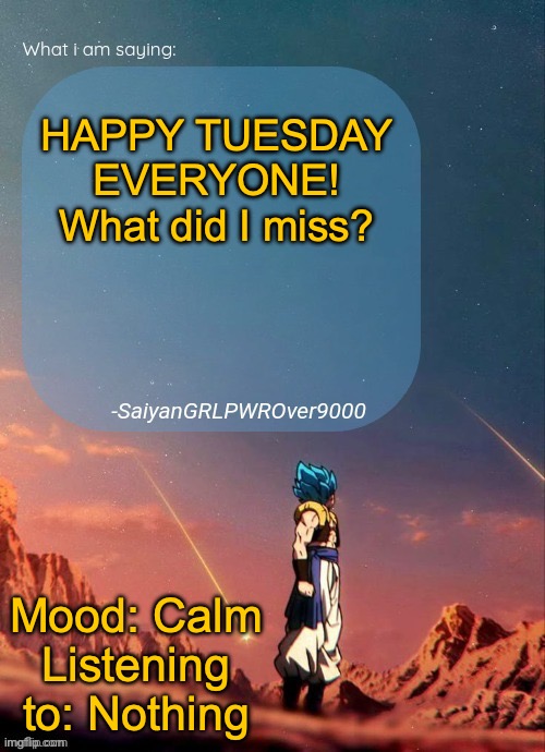 HEY EVERYONE!!!!! | HAPPY TUESDAY EVERYONE! What did I miss? Mood: Calm
Listening to: Nothing | image tagged in sayiangrlpwrover9000's new announcement page | made w/ Imgflip meme maker