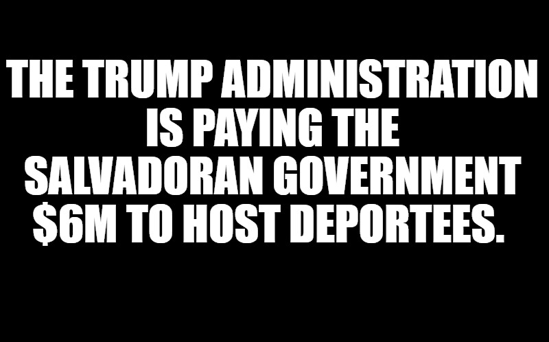 black screen | THE TRUMP ADMINISTRATION IS PAYING THE SALVADORAN GOVERNMENT $6M TO HOST DEPORTEES. | image tagged in black screen | made w/ Imgflip meme maker