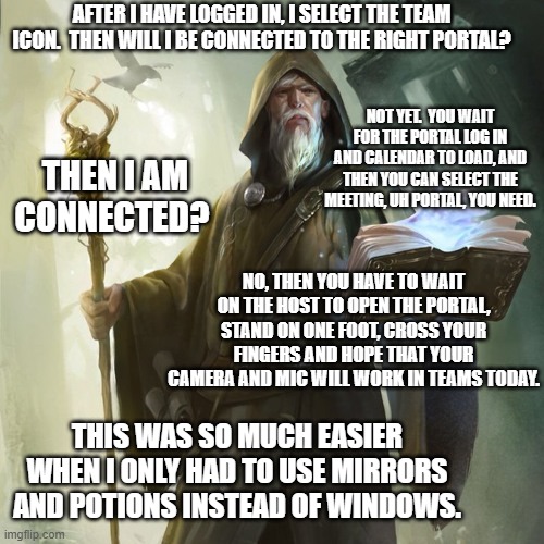 wizard casting | AFTER I HAVE LOGGED IN, I SELECT THE TEAM ICON.  THEN WILL I BE CONNECTED TO THE RIGHT PORTAL? NOT YET.  YOU WAIT FOR THE PORTAL LOG IN AND CALENDAR TO LOAD, AND THEN YOU CAN SELECT THE MEETING, UH PORTAL, YOU NEED. THEN I AM CONNECTED? NO, THEN YOU HAVE TO WAIT ON THE HOST TO OPEN THE PORTAL, STAND ON ONE FOOT, CROSS YOUR FINGERS AND HOPE THAT YOUR CAMERA AND MIC WILL WORK IN TEAMS TODAY. THIS WAS SO MUCH EASIER WHEN I ONLY HAD TO USE MIRRORS AND POTIONS INSTEAD OF WINDOWS. | image tagged in wizard casting | made w/ Imgflip meme maker