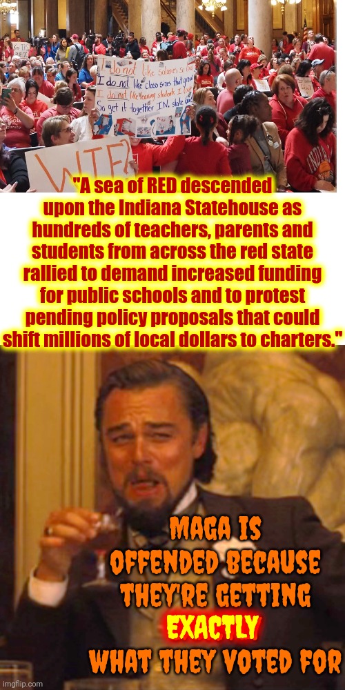 Maga Voted For The Nazis That Are DEFUNDING EDUCATION And Now Maga's Upset That The Nazis They Voted For Are DEFUNDING EDUCATION | "A sea of RED descended upon the Indiana Statehouse as hundreds of teachers, parents and students from across the red state rallied to demand increased funding for public schools and to protest pending policy proposals that could shift millions of local dollars to charters."; Maga is offended because they're getting
EXACTLY what they voted for; EXACTLY | image tagged in memes,laughing leo,duhhh dumbass,maga,donald trump is a convicted rapist,trump is a convicted felon | made w/ Imgflip meme maker