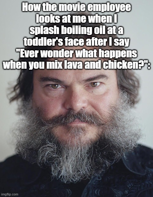 How the movie theater employee looks at me when i | How the movie employee looks at me when I splash boiling oil at a toddler's face after I say "Ever wonder what happens when you mix lava and chicken?": | image tagged in how the movie theater employee looks at me when i | made w/ Imgflip meme maker